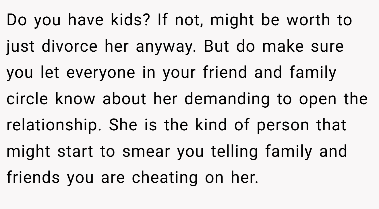 Do you have kids? If not, might be worth to just divorce her anyway. But do make sure you let everyone in your friend and family circle know about her demanding to open the relationship. She is the kind of person that might start to smear you telling family and friends you are cheating on her.