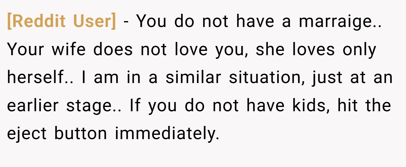 [Reddit User] − You do not have a marraige.. Your wife does not love you, she loves only herself.. I am in a similar situation, just at an earlier stage.. If you do not have kids, hit the eject button immediately.