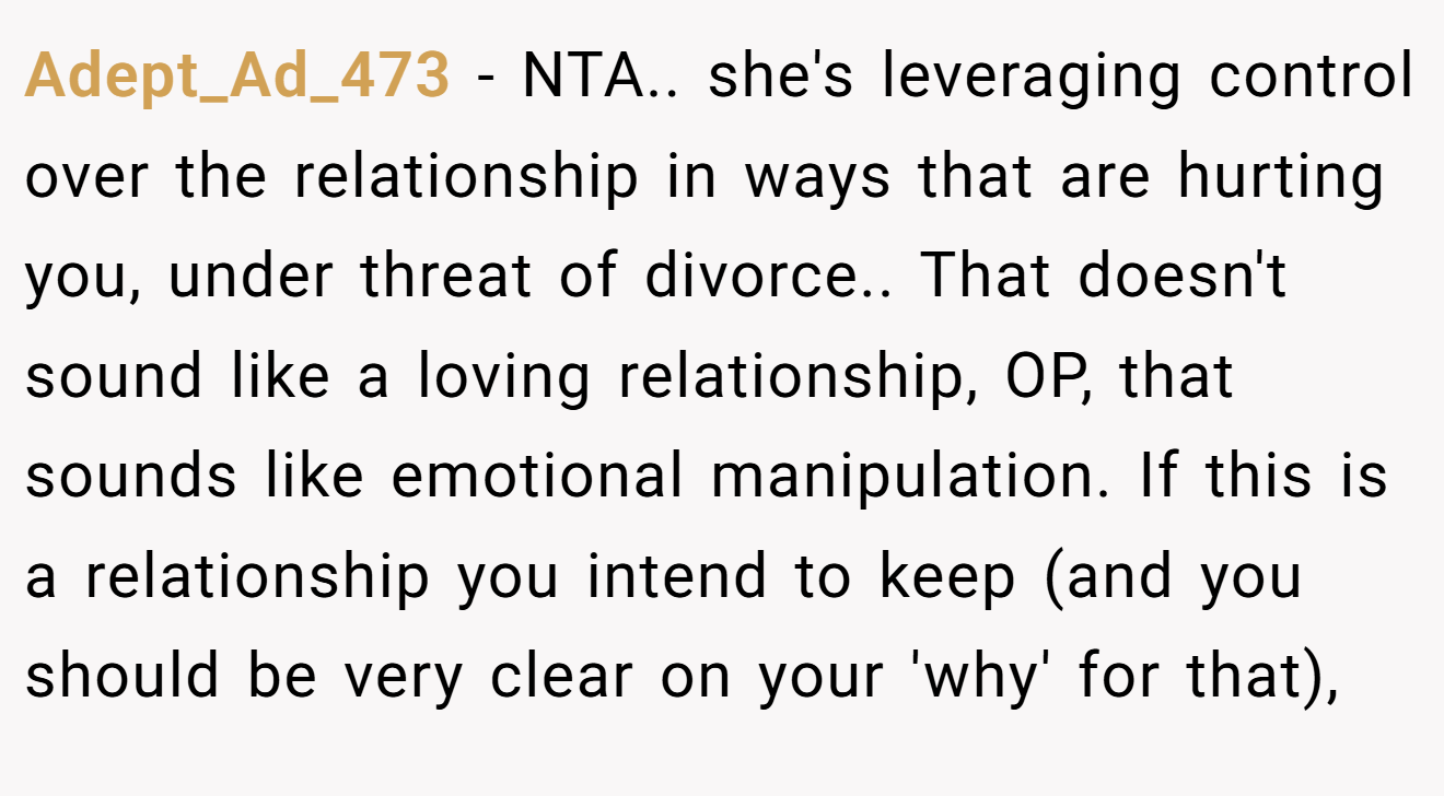 Adept_Ad_473 − NTA.. she's leveraging control over the relationship in ways that are hurting you, under threat of divorce.. That doesn't sound like a loving relationship, OP, that sounds like emotional manipulation. If this is a relationship you intend to keep (and you should be very clear on your 'why' for that),