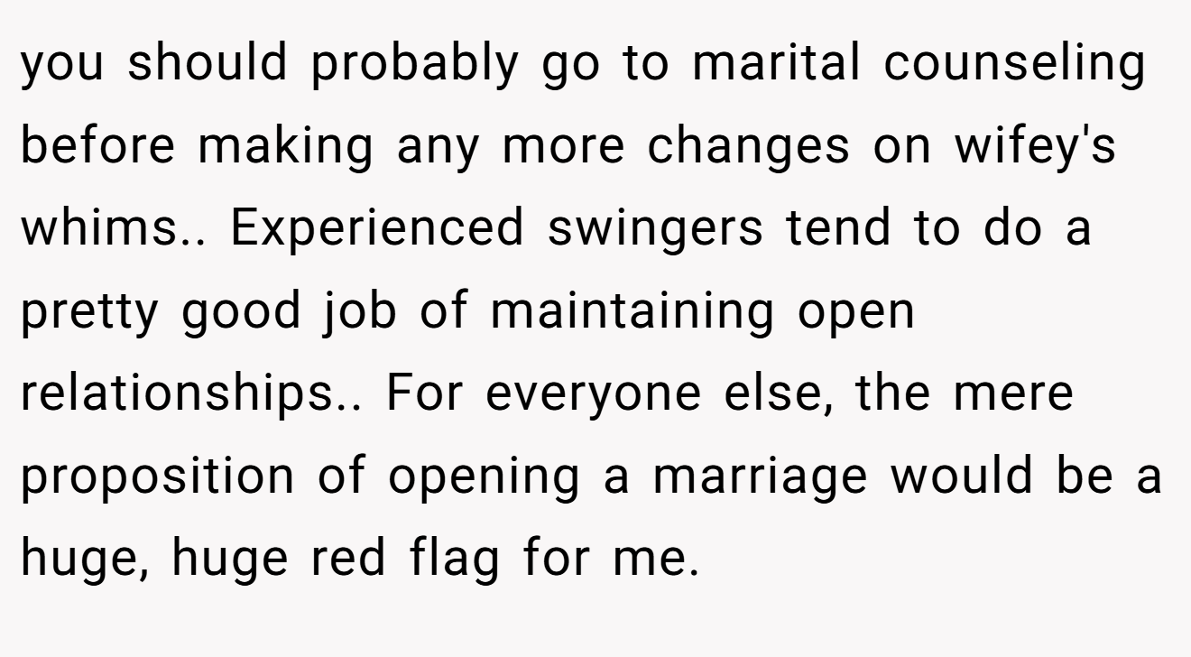 you should probably go to marital counseling before making any more changes on wifey's whims.. Experienced swingers tend to do a pretty good job of maintaining open relationships.. For everyone else, the mere proposition of opening a marriage would be a huge, huge red flag for me.