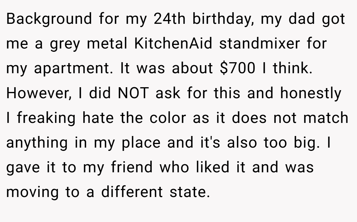 Background for my 24th birthday, my dad got me a grey metal KitchenAid standmixer for my apartment. It was about $700 I think. However, I did NOT ask for this and honestly I freaking hate the color as it does not match anything in my place and it's also too big. I gave it to my friend who liked it and was moving to a different state.
