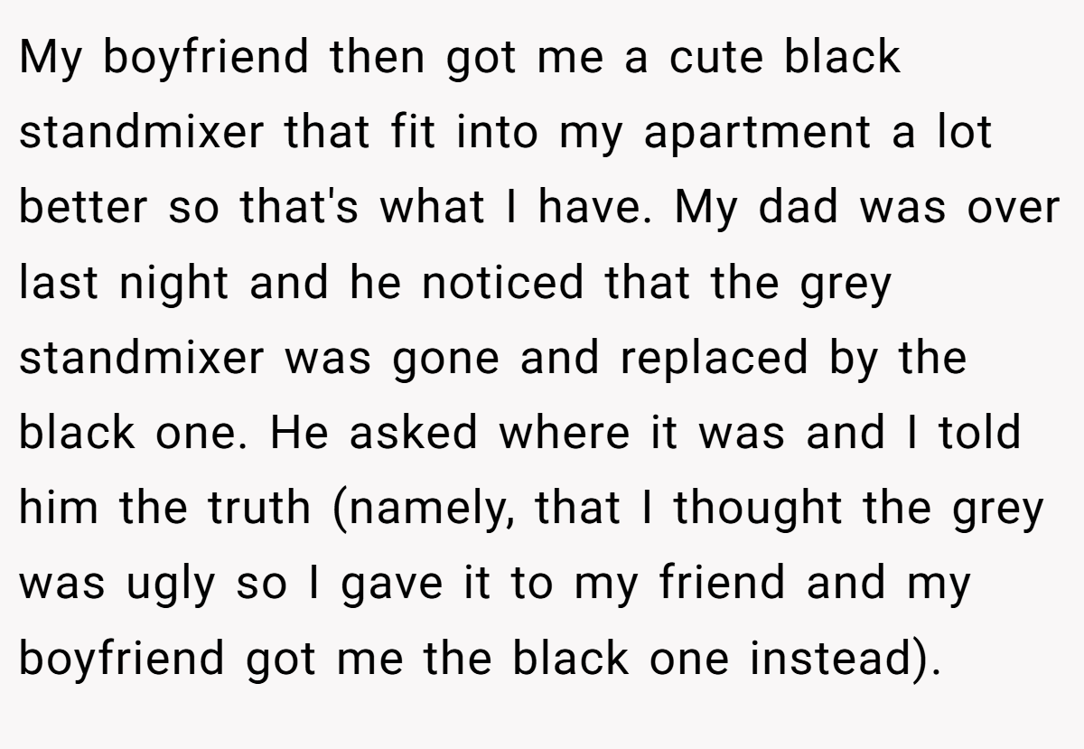 My boyfriend then got me a cute black standmixer that fit into my apartment a lot better so that's what I have. My dad was over last night and he noticed that the grey standmixer was gone and replaced by the black one. He asked where it was and I told him the truth (namely, that I thought the grey was ugly so I gave it to my friend and my boyfriend got me the black one instead).