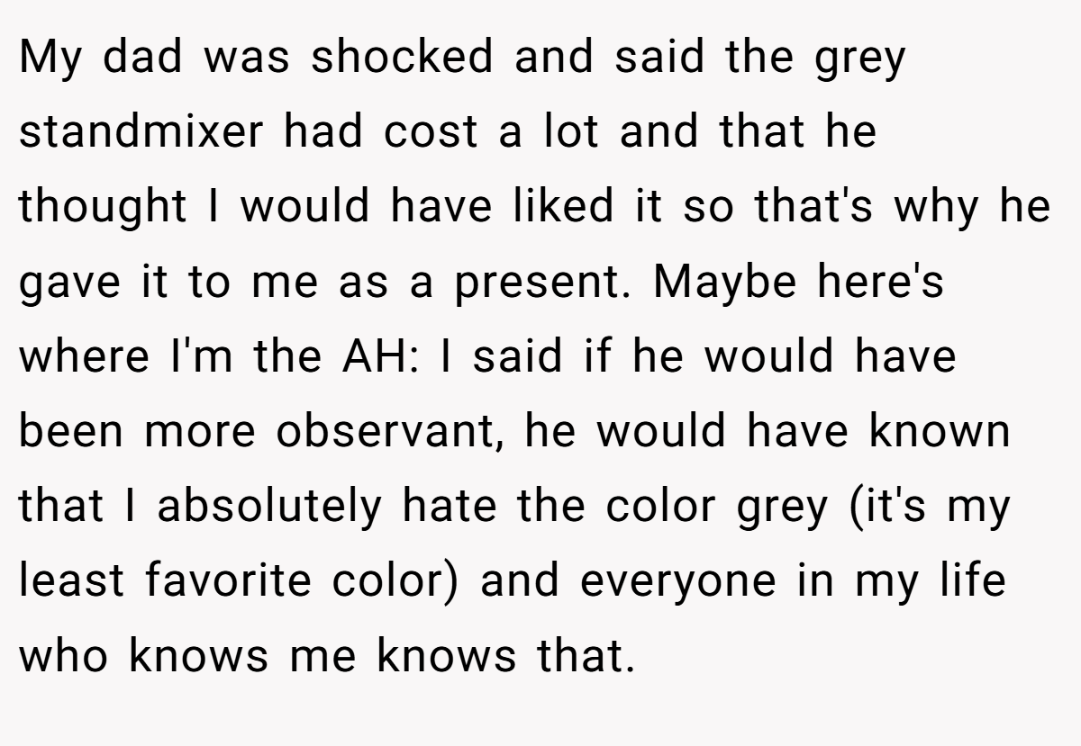 My dad was shocked and said the grey standmixer had cost a lot and that he thought I would have liked it so that's why he gave it to me as a present. Maybe here's where I'm the AH: I said if he would have been more observant, he would have known that I absolutely hate the color grey (it's my least favorite color) and everyone in my life who knows me knows that.