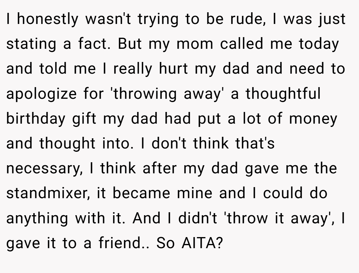 I honestly wasn't trying to be rude, I was just stating a fact. But my mom called me today and told me I really hurt my dad and need to apologize for 'throwing away' a thoughtful birthday gift my dad had put a lot of money and thought into. I don't think that's necessary, I think after my dad gave me the standmixer, it became mine and I could do anything with it. And I didn't 'throw it away', I gave it to a friend.. So AITA?