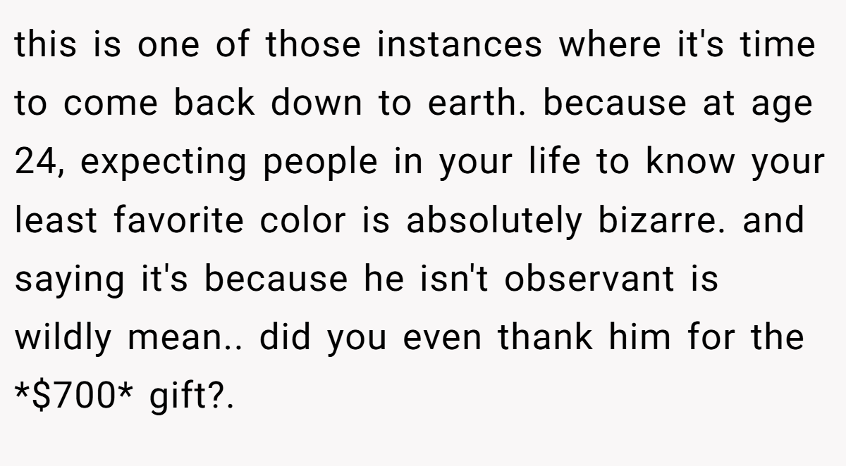 this is one of those instances where it's time to come back down to earth. because at age 24, expecting people in your life to know your least favorite color is absolutely bizarre. and saying it's because he isn't observant is wildly mean.. did you even thank him for the *$700* gift?. 