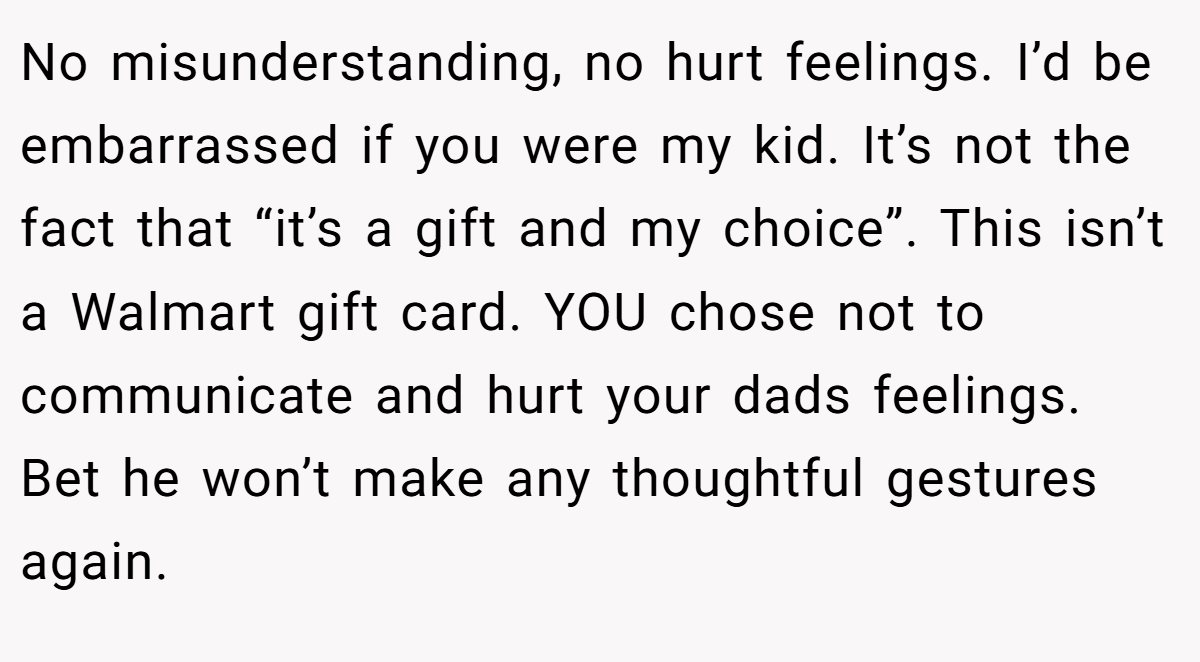 No misunderstanding, no hurt feelings. I’d be embarrassed if you were my kid. It’s not the fact that “it’s a gift and my choice”. This isn’t a Walmart gift card. YOU chose not to communicate and hurt your dads feelings. Bet he won’t make any thoughtful gestures again.