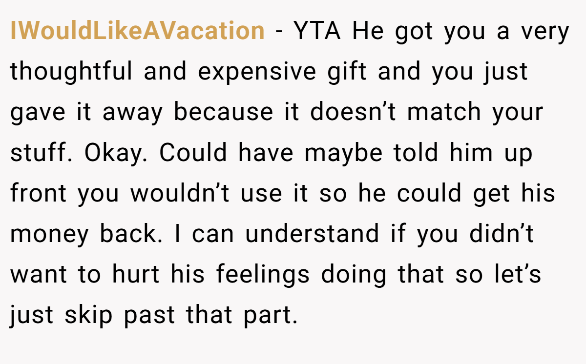 IWouldLikeAVacation − YTA He got you a very thoughtful and expensive gift and you just gave it away because it doesn’t match your stuff. Okay. Could have maybe told him up front you wouldn’t use it so he could get his money back. I can understand if you didn’t want to hurt his feelings doing that so let’s just skip past that part.