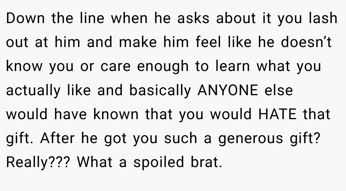 Down the line when he asks about it you lash out at him and make him feel like he doesn’t know you or care enough to learn what you actually like and basically ANYONE else would have known that you would HATE that gift. After he got you such a generous gift? Really??? What a spoiled brat.