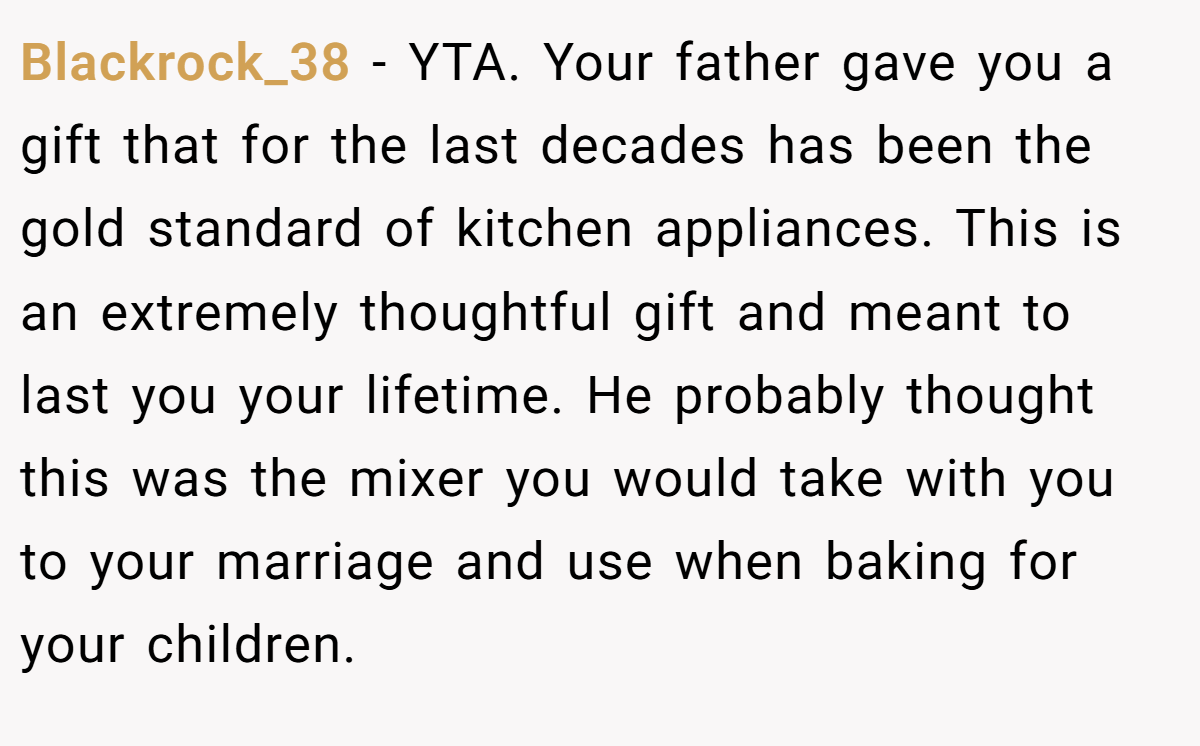 Blackrock_38 − YTA. Your father gave you a gift that for the last decades has been the gold standard of kitchen appliances. This is an extremely thoughtful gift and meant to last you your lifetime. He probably thought this was the mixer you would take with you to your marriage and use when baking for your children.