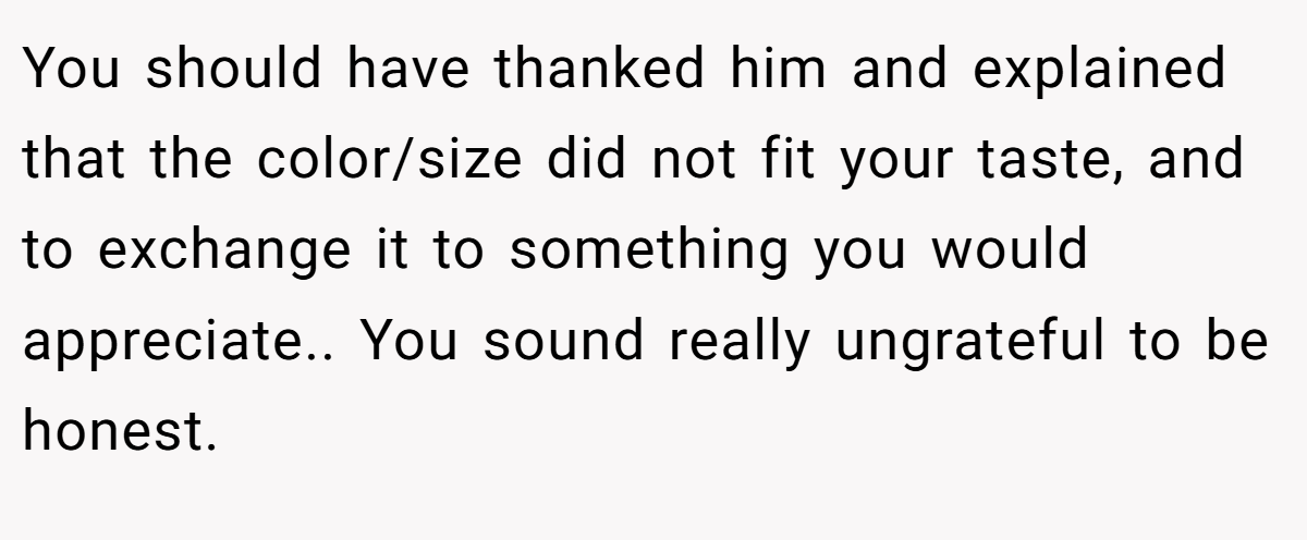 You should have thanked him and explained that the color/size did not fit your taste, and to exchange it to something you would appreciate.. You sound really ungrateful to be honest.