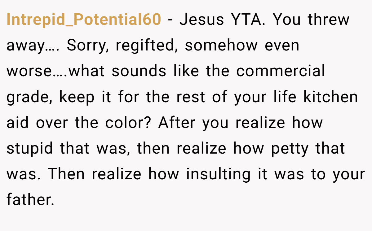 Intrepid_Potential60 − Jesus YTA. You threw away…. Sorry, regifted, somehow even worse….what sounds like the commercial grade, keep it for the rest of your life kitchen aid over the color? After you realize how stupid that was, then realize how petty that was. Then realize how insulting it was to your father.