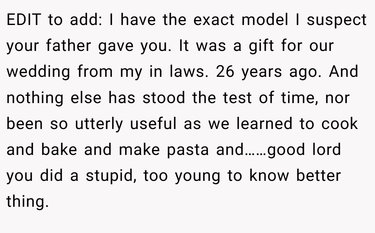 EDIT to add: I have the exact model I suspect your father gave you. It was a gift for our wedding from my in laws. 26 years ago. And nothing else has stood the test of time, nor been so utterly useful as we learned to cook and bake and make pasta and……good lord you did a stupid, too young to know better thing.
