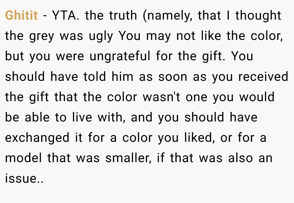 Ghitit − YTA. the truth (namely, that I thought the grey was ugly You may not like the color, but you were ungrateful for the gift. You should have told him as soon as you received the gift that the color wasn't one you would be able to live with, and you should have exchanged it for a color you liked, or for a model that was smaller, if that was also an issue..