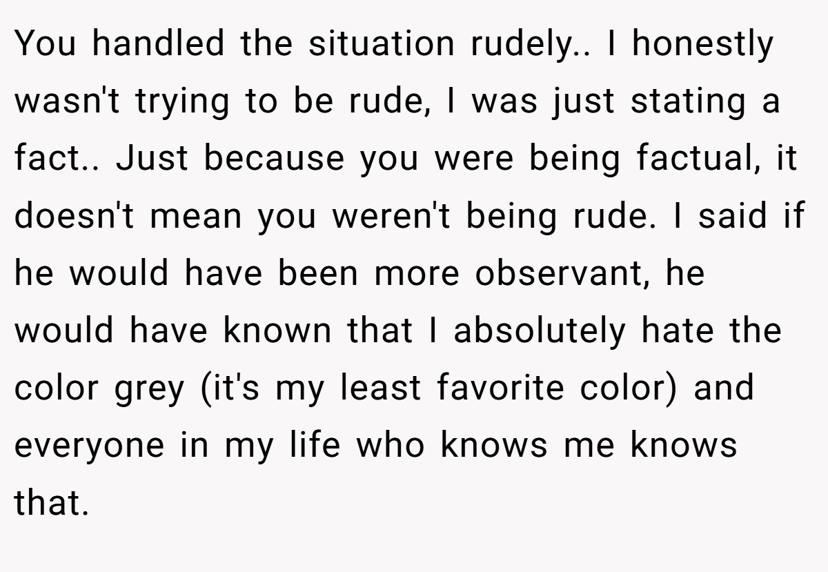 You handled the situation rudely.. I honestly wasn't trying to be rude, I was just stating a fact.. Just because you were being factual, it doesn't mean you weren't being rude. I said if he would have been more observant, he would have known that I absolutely hate the color grey (it's my least favorite color) and everyone in my life who knows me knows that.