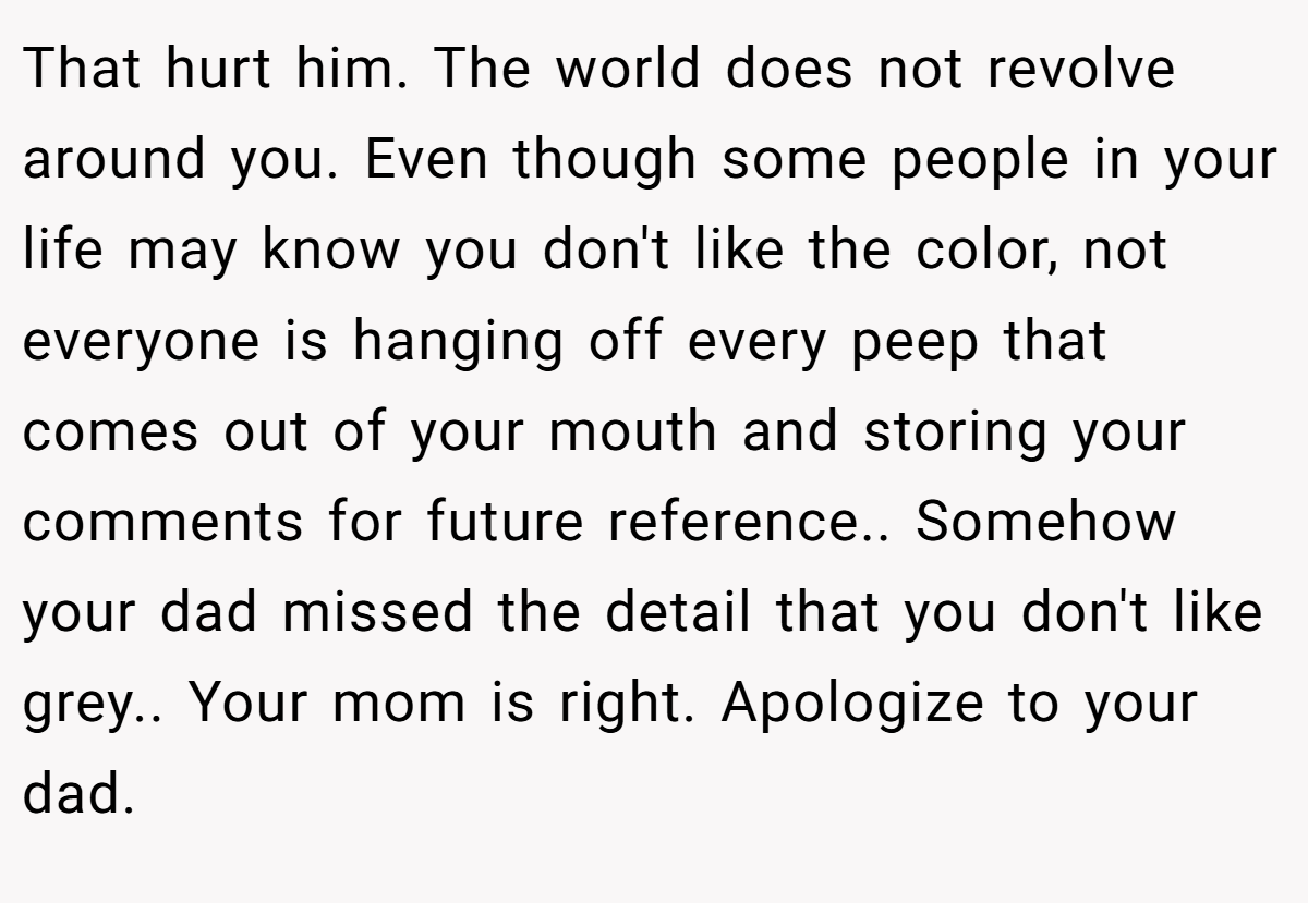 That hurt him. The world does not revolve around you. Even though some people in your life may know you don't like the color, not everyone is hanging off every peep that comes out of your mouth and storing your comments for future reference.. Somehow your dad missed the detail that you don't like grey.. Your mom is right. Apologize to your dad.