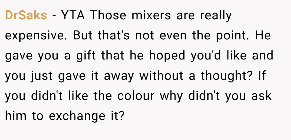 DrSaks − YTA Those mixers are really expensive. But that's not even the point. He gave you a gift that he hoped you'd like and you just gave it away without a thought? If you didn't like the colour why didn't you ask him to exchange it?