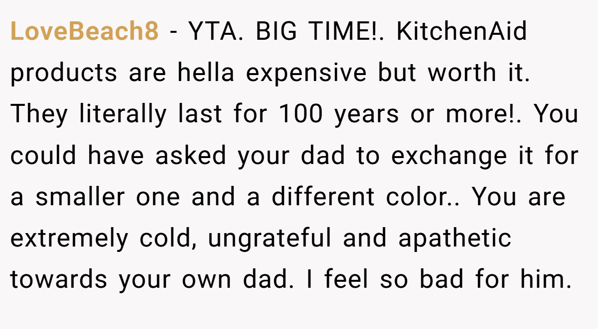 LoveBeach8 − YTA. BIG TIME!. KitchenAid products are hella expensive but worth it. They literally last for 100 years or more!. You could have asked your dad to exchange it for a smaller one and a different color.. You are extremely cold, ungrateful and apathetic towards your own dad. I feel so bad for him.