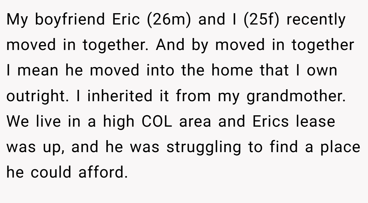 My boyfriend Eric (26m) and I (25f) recently moved in together. And by moved in together I mean he moved into the home that I own outright. I inherited it from my grandmother. We live in a high COL area and Erics lease was up, and he was struggling to find a place he could afford.