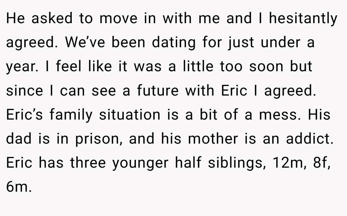 He asked to move in with me and I hesitantly agreed. We’ve been dating for just under a year. I feel like it was a little too soon but since I can see a future with Eric I agreed. Eric’s family situation is a bit of a mess. His dad is in prison, and his mother is an addict. Eric has three younger half siblings, 12m, 8f, 6m.