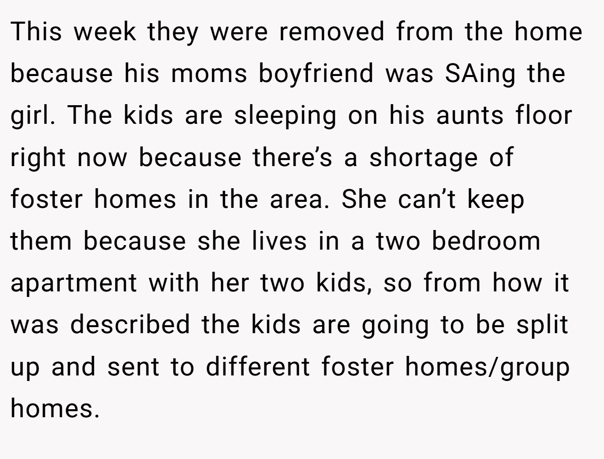 This week they were removed from the home because his moms boyfriend was SAing the girl. The kids are sleeping on his aunts floor right now because there’s a shortage of foster homes in the area. She can’t keep them because she lives in a two bedroom apartment with her two kids, so from how it was described the kids are going to be split up and sent to different foster homes/group homes.