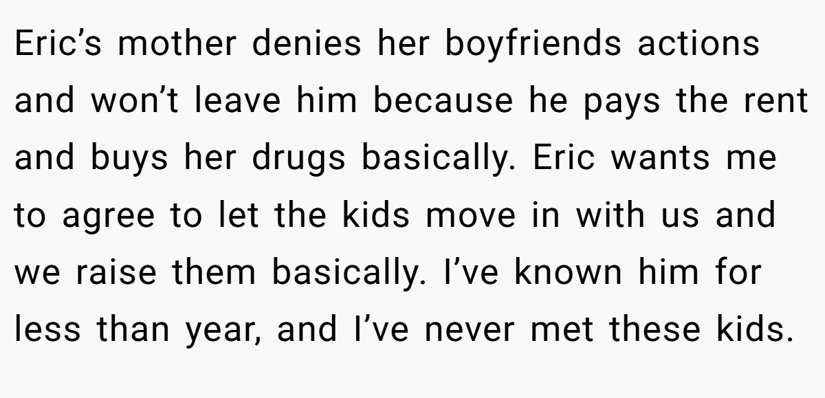 Eric’s mother denies her boyfriends actions and won’t leave him because he pays the rent and buys her drugs basically. Eric wants me to agree to let the kids move in with us and we raise them basically. I’ve known him for less than year, and I’ve never met these kids.