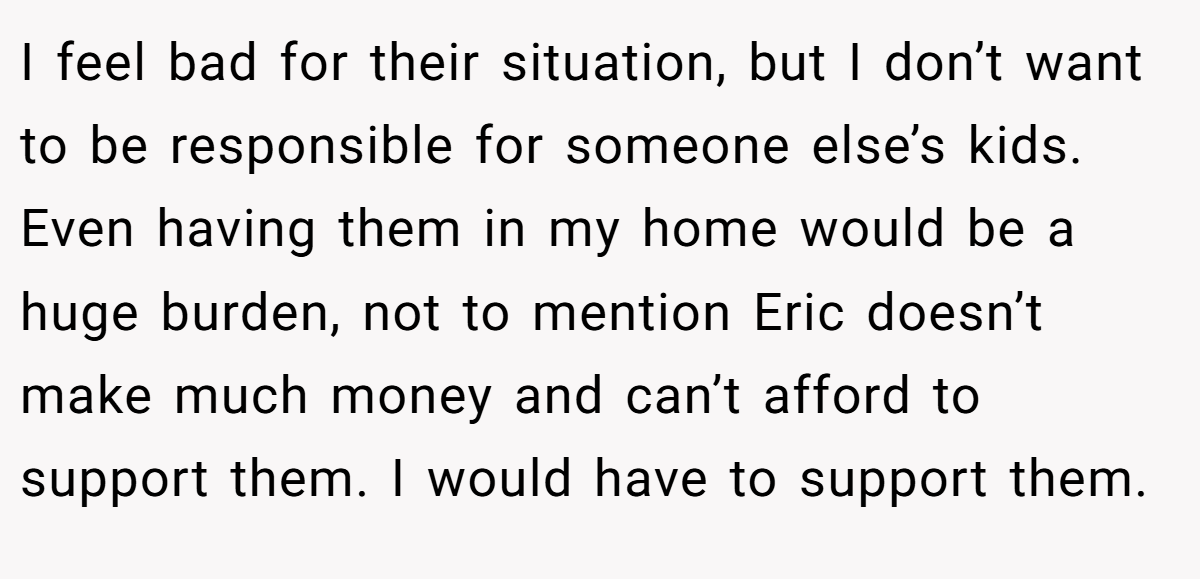 I feel bad for their situation, but I don’t want to be responsible for someone else’s kids. Even having them in my home would be a huge burden, not to mention Eric doesn’t make much money and can’t afford to support them. I would have to support them.