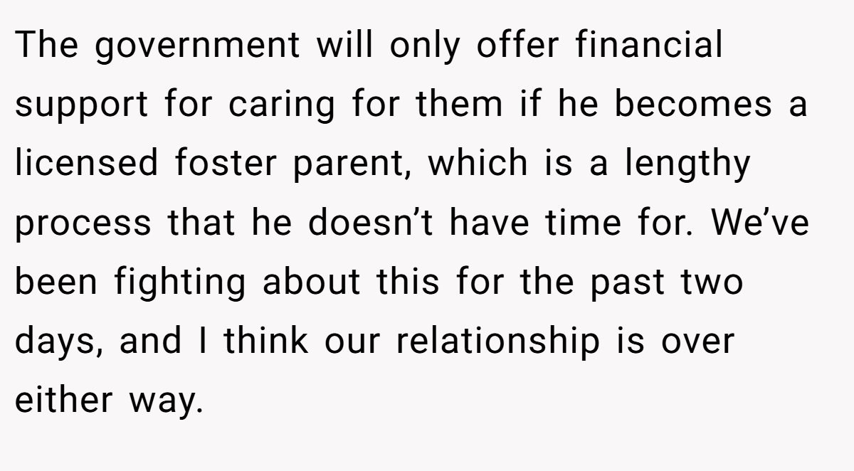 The government will only offer financial support for caring for them if he becomes a licensed foster parent, which is a lengthy process that he doesn’t have time for. We’ve been fighting about this for the past two days, and I think our relationship is over either way.
