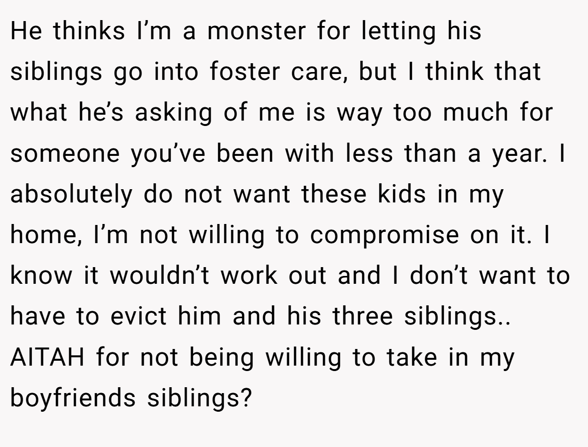 He thinks I’m a monster for letting his siblings go into foster care, but I think that what he’s asking of me is way too much for someone you’ve been with less than a year. I absolutely do not want these kids in my home, I’m not willing to compromise on it. I know it wouldn’t work out and I don’t want to have to evict him and his three siblings.. AITAH for not being willing to take in my boyfriends siblings?