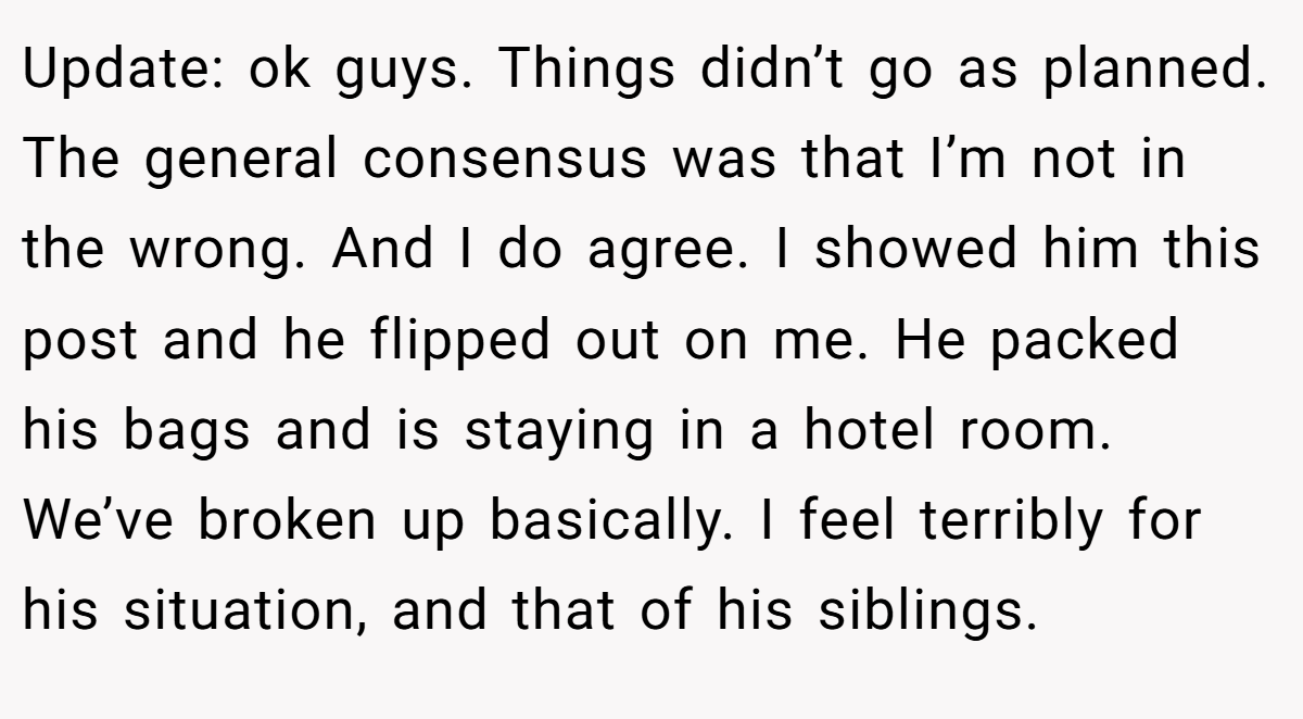 Update: ok guys. Things didn’t go as planned. The general consensus was that I’m not in the wrong. And I do agree. I showed him this post and he flipped out on me. He packed his bags and is staying in a hotel room. We’ve broken up basically. I feel terribly for his situation, and that of his siblings.