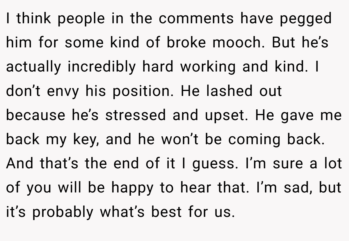 I think people in the comments have pegged him for some kind of broke mooch. But he’s actually incredibly hard working and kind. I don’t envy his position. He lashed out because he’s stressed and upset. He gave me back my key, and he won’t be coming back. And that’s the end of it I guess. I’m sure a lot of you will be happy to hear that. I’m sad, but it’s probably what’s best for us.