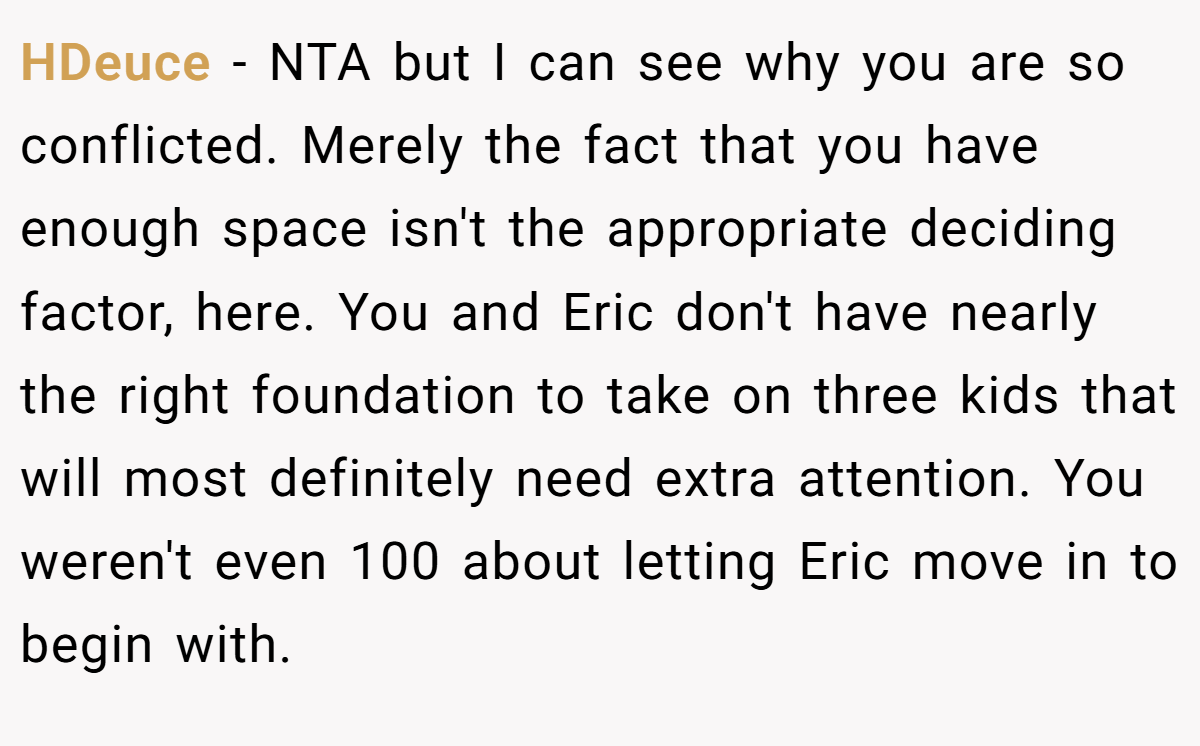 HDeuce − NTA but I can see why you are so conflicted. Merely the fact that you have enough space isn't the appropriate deciding factor, here. You and Eric don't have nearly the right foundation to take on three kids that will most definitely need extra attention. You weren't even 100 about letting Eric move in to begin with.