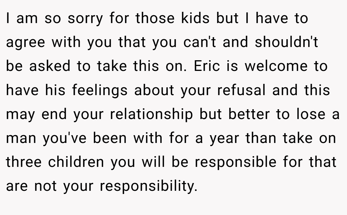 I am so sorry for those kids but I have to agree with you that you can't and shouldn't be asked to take this on. Eric is welcome to have his feelings about your refusal and this may end your relationship but better to lose a man you've been with for a year than take on three children you will be responsible for that are not your responsibility.