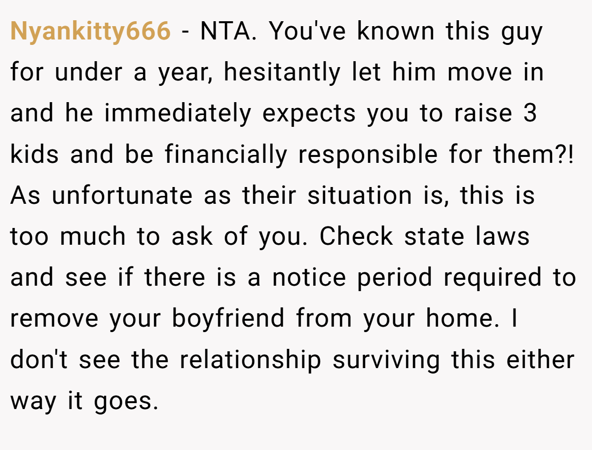 Nyankitty666 − NTA. You've known this guy for under a year, hesitantly let him move in and he immediately expects you to raise 3 kids and be financially responsible for them?! As unfortunate as their situation is, this is too much to ask of you. Check state laws and see if there is a notice period required to remove your boyfriend from your home. I don't see the relationship surviving this either way it goes.