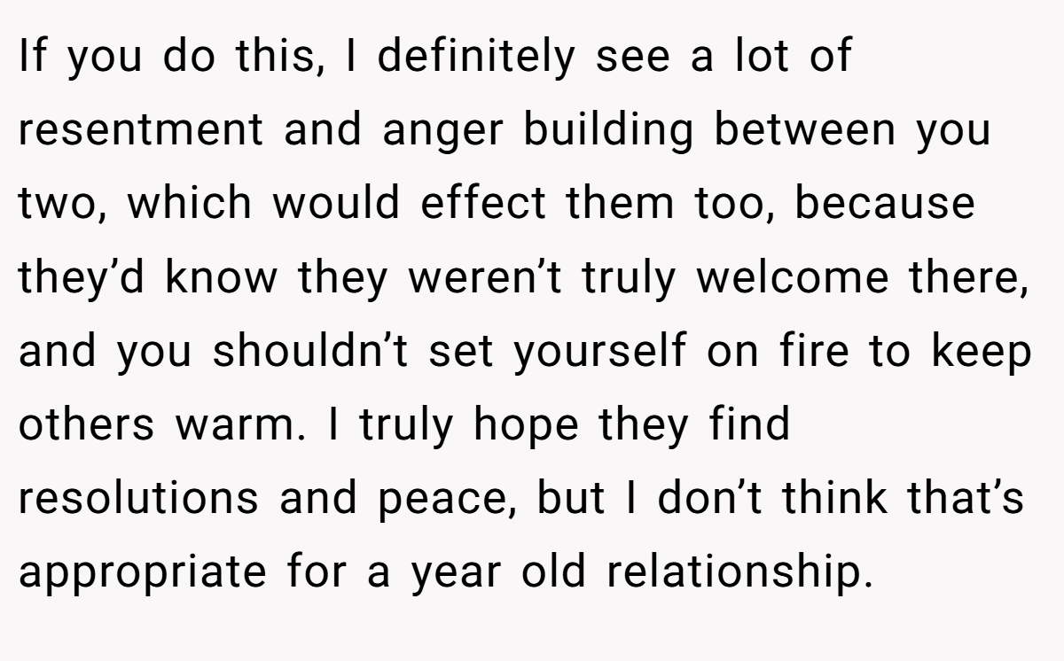 If you do this, I definitely see a lot of resentment and anger building between you two, which would effect them too, because they’d know they weren’t truly welcome there, and you shouldn’t set yourself on fire to keep others warm. I truly hope they find resolutions and peace, but I don’t think that’s appropriate for a year old relationship.