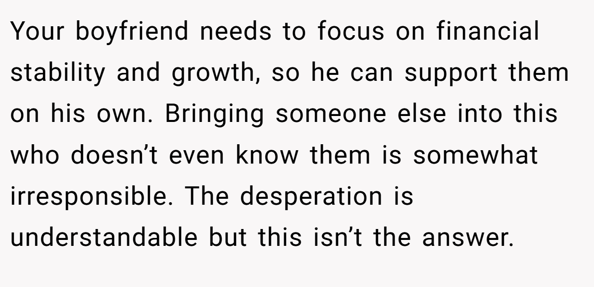 Your boyfriend needs to focus on financial stability and growth, so he can support them on his own. Bringing someone else into this who doesn’t even know them is somewhat irresponsible. The desperation is understandable but this isn’t the answer.