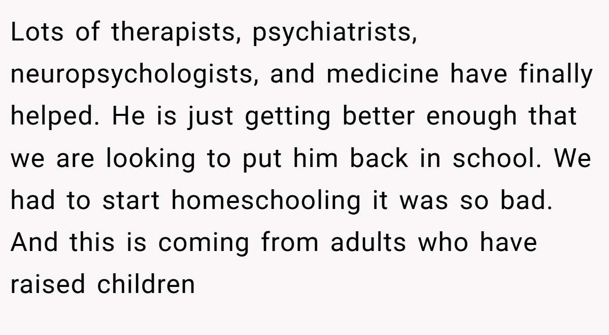 Lots of therapists, psychiatrists, neuropsychologists, and medicine have finally helped. He is just getting better enough that we are looking to put him back in school. We had to start homeschooling it was so bad. And this is coming from adults who have raised children