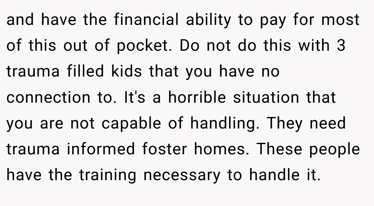 and have the financial ability to pay for most of this out of pocket. Do not do this with 3 trauma filled kids that you have no connection to. It's a horrible situation that you are not capable of handling. They need trauma informed foster homes. These people have the training necessary to handle it.