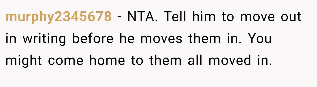 murphy2345678 − NTA. Tell him to move out in writing before he moves them in. You might come home to them all moved in.