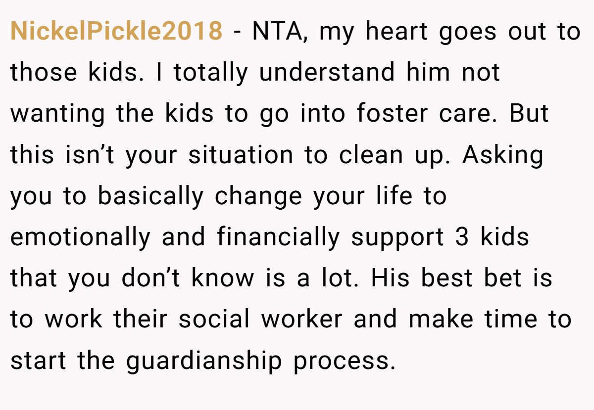 NickelPickle2018 − NTA, my heart goes out to those kids. I totally understand him not wanting the kids to go into foster care. But this isn’t your situation to clean up. Asking you to basically change your life to emotionally and financially support 3 kids that you don’t know is a lot. His best bet is to work their social worker and make time to start the guardianship process.