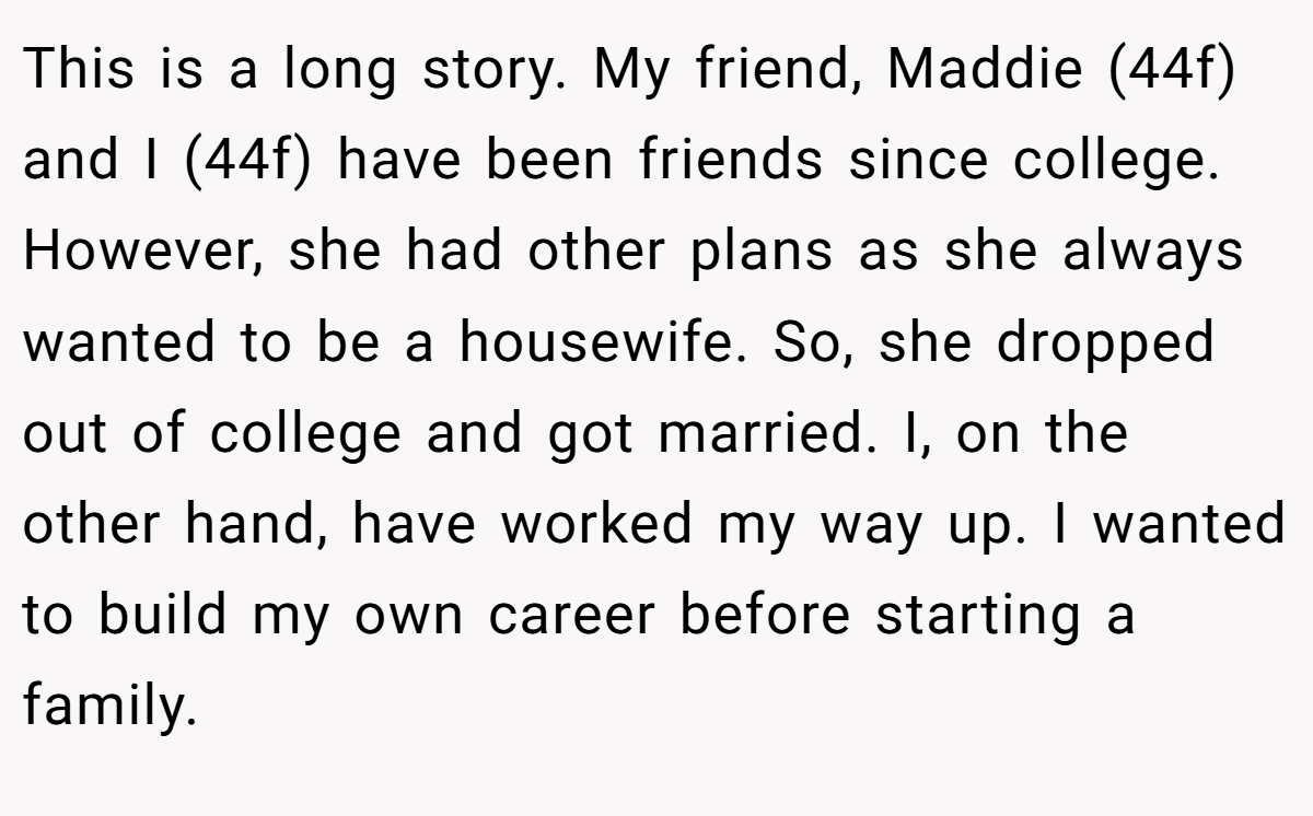 This is a long story. My friend, Maddie (44f) and I (44f) have been friends since college. However, she had other plans as she always wanted to be a housewife. So, she dropped out of college and got married. I, on the other hand, have worked my way up. I wanted to build my own career before starting a family.