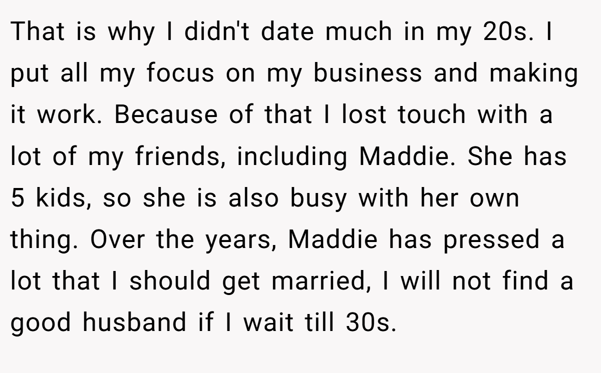 That is why I didn't date much in my 20s. I put all my focus on my business and making it work. Because of that I lost touch with a lot of my friends, including Maddie. She has 5 kids, so she is also busy with her own thing. Over the years, Maddie has pressed a lot that I should get married, I will not find a good husband if I wait till 30s.