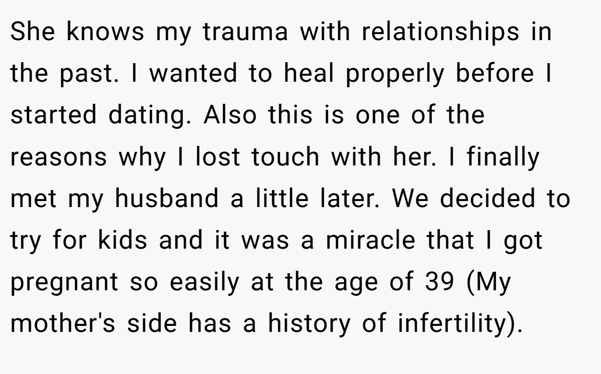 She knows my trauma with relationships in the past. I wanted to heal properly before I started dating. Also this is one of the reasons why I lost touch with her. I finally met my husband a little later. We decided to try for kids and it was a miracle that I got pregnant so easily at the age of 39 (My mother's side has a history of infertility).