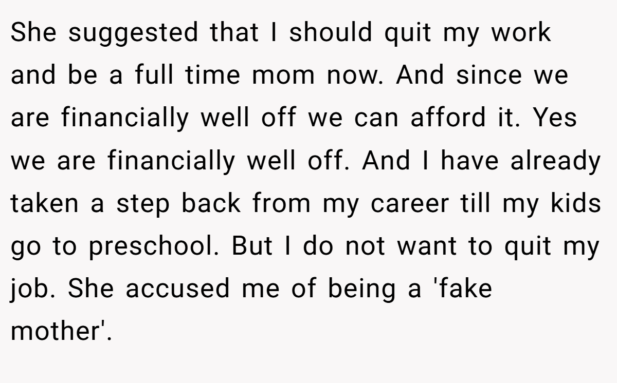 She suggested that I should quit my work and be a full time mom now. And since we are financially well off we can afford it. Yes we are financially well off. And I have already taken a step back from my career till my kids go to preschool. But I do not want to quit my job. She accused me of being a 'fake mother'.