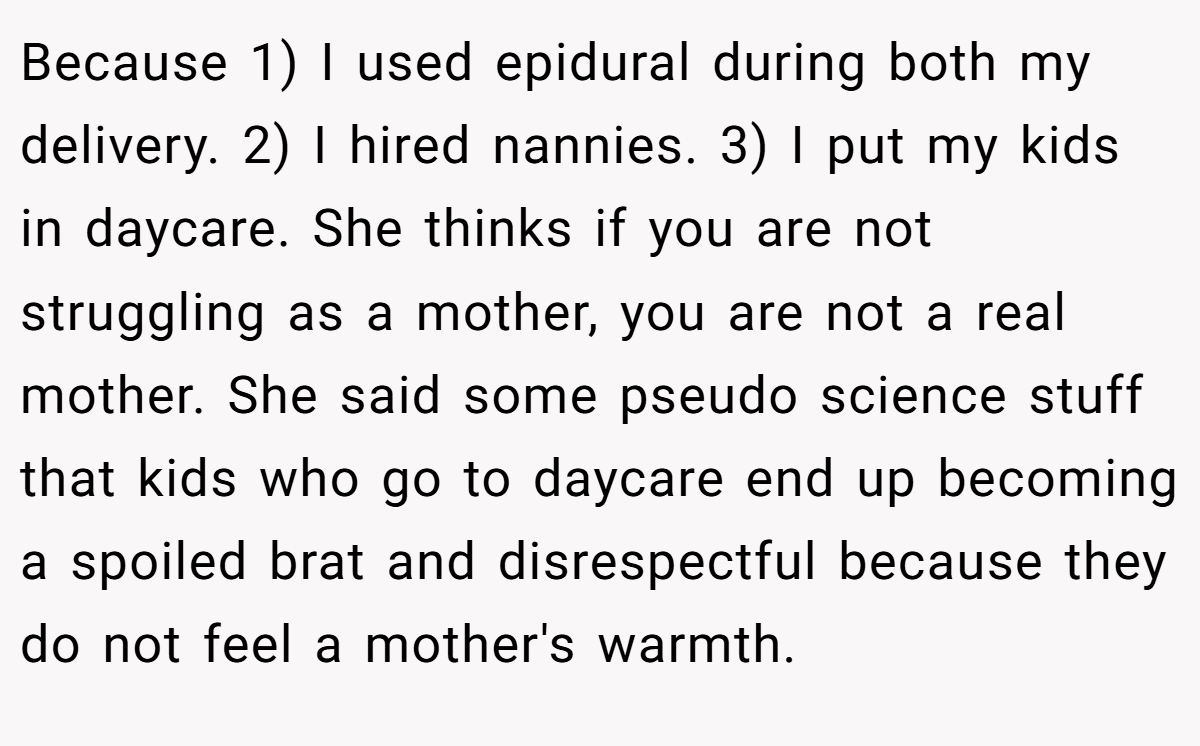 Because 1) I used epidural during both my delivery. 2) I hired nannies. 3) I put my kids in daycare. She thinks if you are not struggling as a mother, you are not a real mother. She said some pseudo science stuff that kids who go to daycare end up becoming a spoiled brat and disrespectful because they do not feel a mother's warmth.