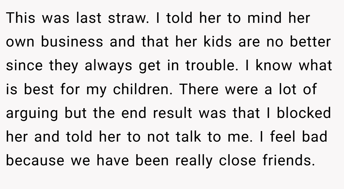 This was last straw. I told her to mind her own business and that her kids are no better since they always get in trouble. I know what is best for my children. There were a lot of arguing but the end result was that I blocked her and told her to not talk to me. I feel bad because we have been really close friends.