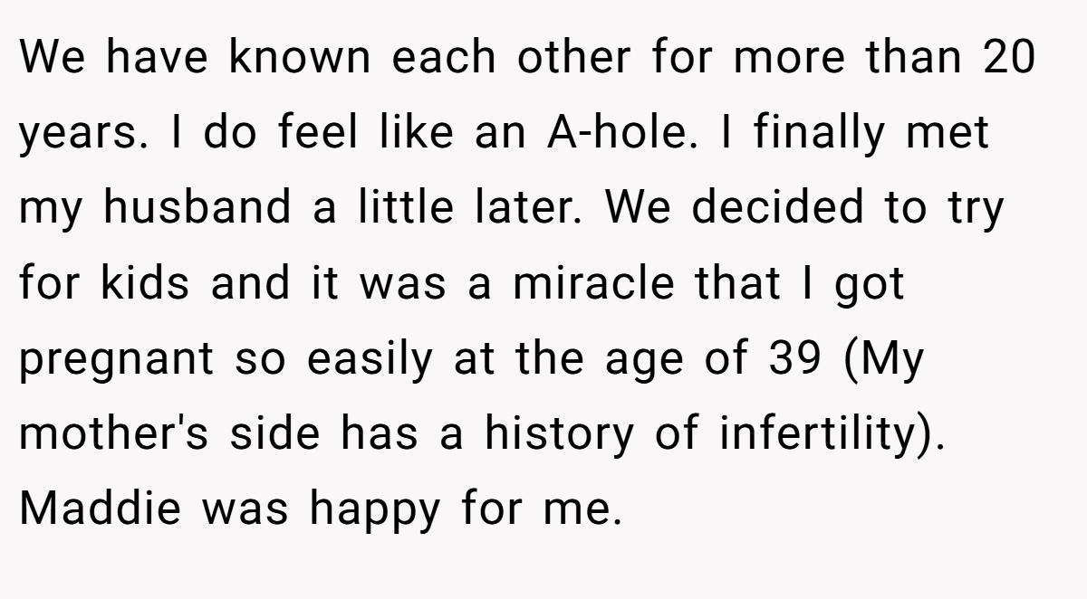 We have known each other for more than 20 years. I do feel like an A-hole. I finally met my husband a little later. We decided to try for kids and it was a miracle that I got pregnant so easily at the age of 39 (My mother's side has a history of infertility). Maddie was happy for me.
