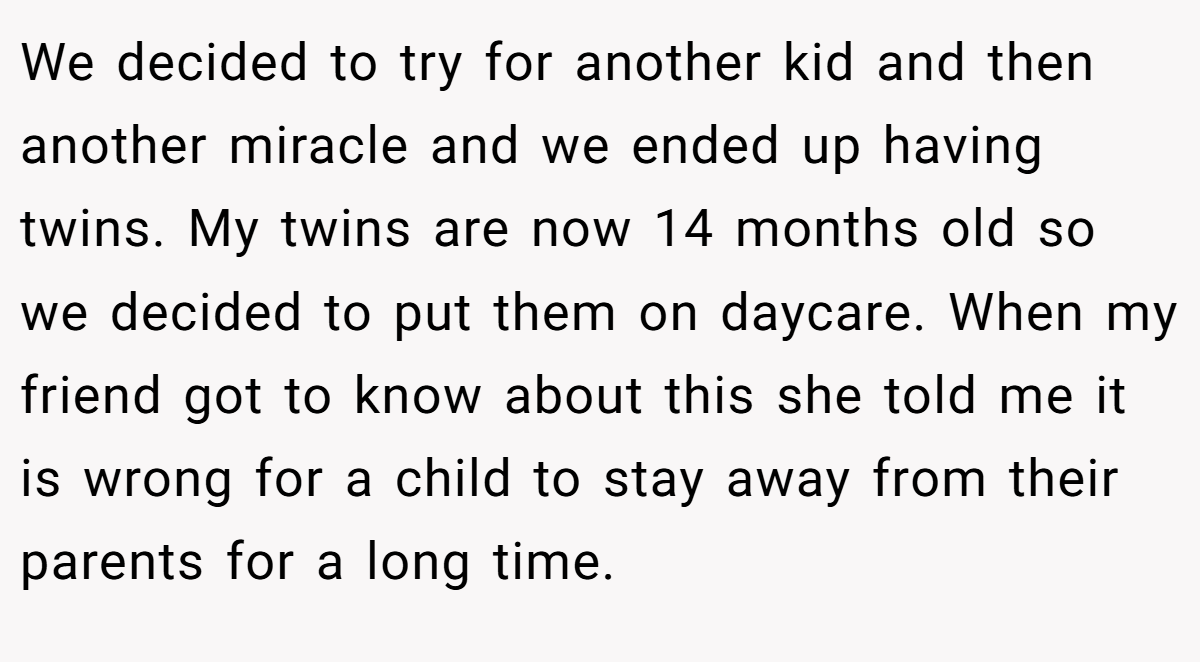 We decided to try for another kid and then another miracle and we ended up having twins. My twins are now 14 months old so we decided to put them on daycare. When my friend got to know about this she told me it is wrong for a child to stay away from their parents for a long time.