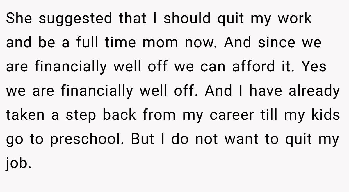 She suggested that I should quit my work and be a full time mom now. And since we are financially well off we can afford it. Yes we are financially well off. And I have already taken a step back from my career till my kids go to preschool. But I do not want to quit my job.