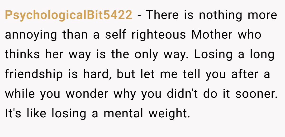 PsychologicalBit5422 − There is nothing more annoying than a self righteous Mother who thinks her way is the only way. Losing a long friendship is hard, but let me tell you after a while you wonder why you didn't do it sooner. It's like losing a mental weight.