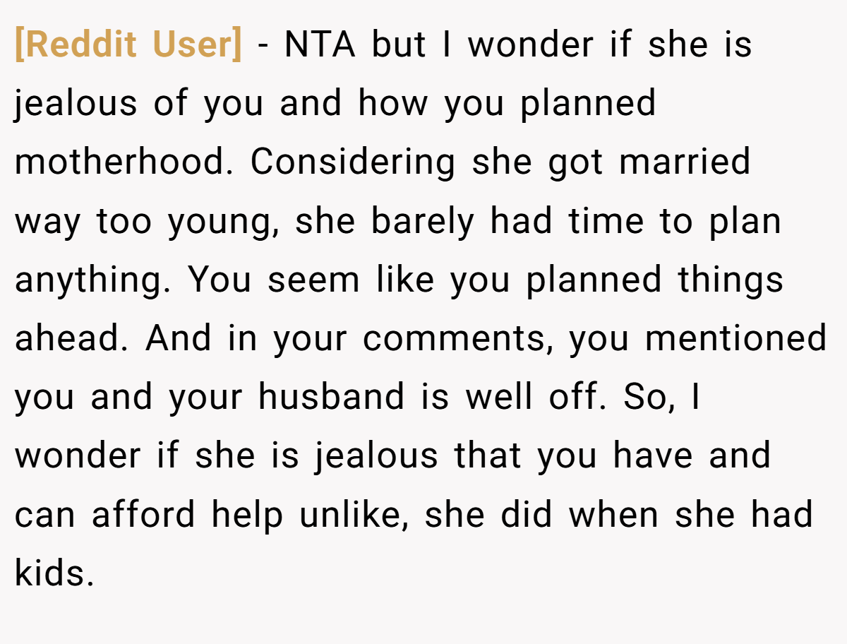 [Reddit User] − NTA but I wonder if she is jealous of you and how you planned motherhood. Considering she got married way too young, she barely had time to plan anything. You seem like you planned things ahead. And in your comments, you mentioned you and your husband is well off. So, I wonder if she is jealous that you have and can afford help unlike, she did when she had kids.